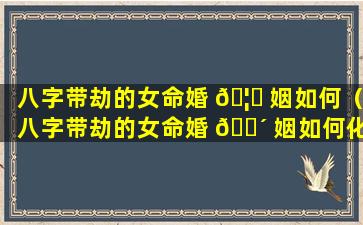 八字带劫的女命婚 🦟 姻如何（八字带劫的女命婚 🐴 姻如何化解）